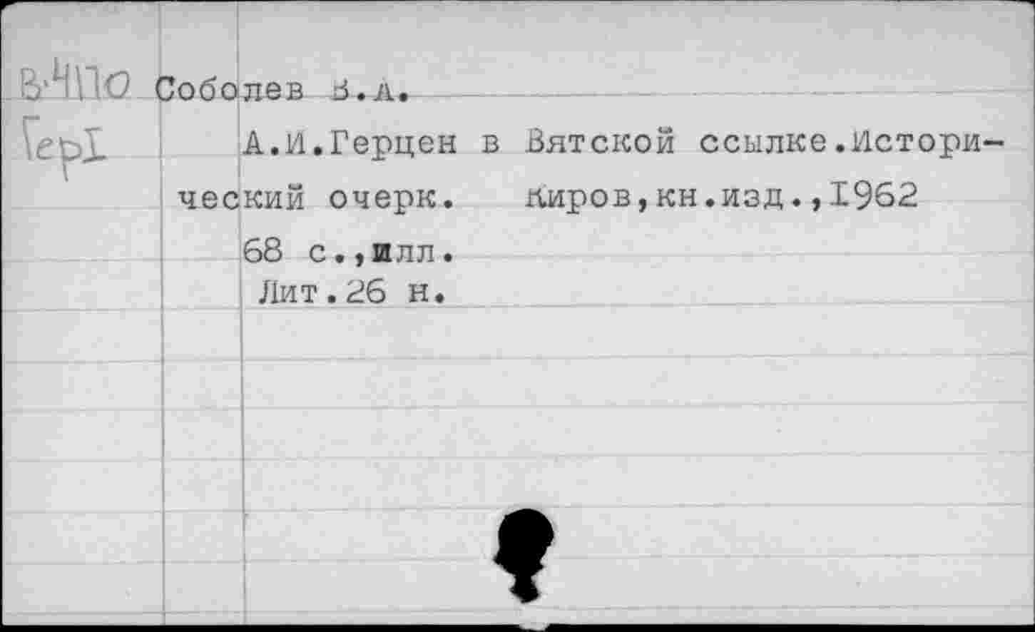 ﻿В'НПО . Гер!	Зоболев 5.л.	 А.И.Герцен в Вятской ссылке.Исторический очепк. липов.кн.изд..1962	
		68 с.• и пл .
		Лит . 26 н.
		